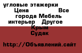 угловые этажерки700-1400 › Цена ­ 700-1400 - Все города Мебель, интерьер » Другое   . Крым,Судак